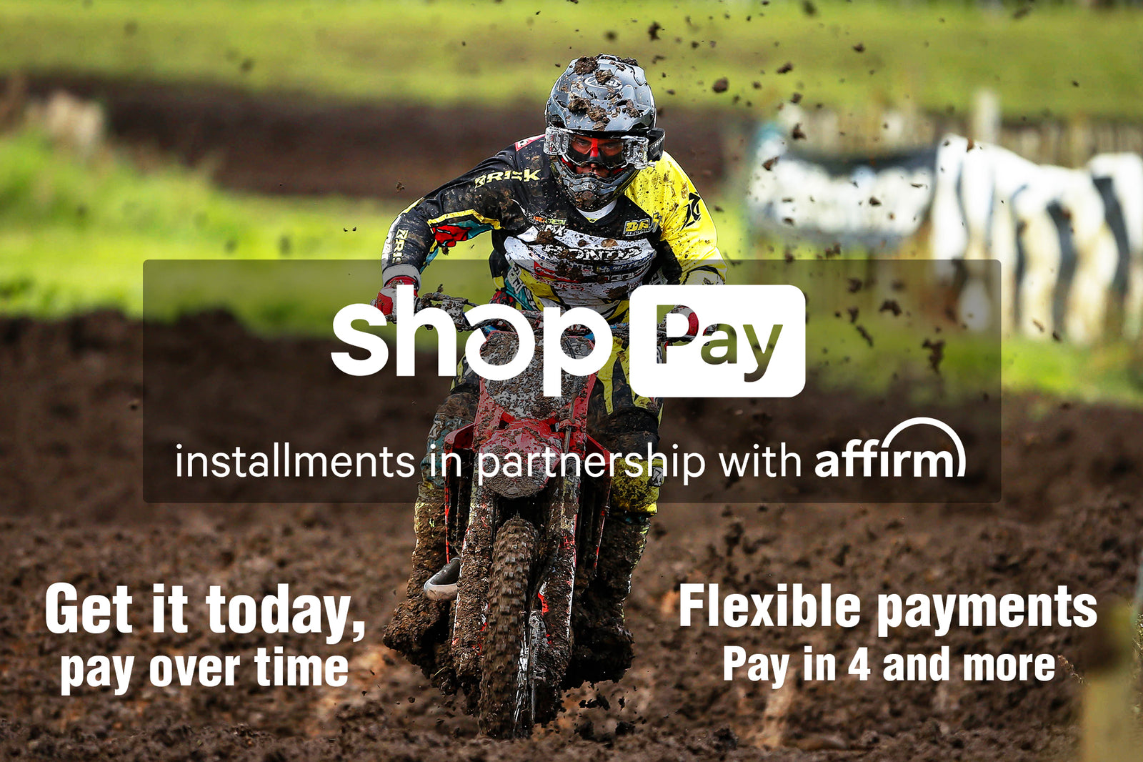Shop Pay payment plans banner with mx racer flying through the mud towards camera. Text reads: installments in partnership with affirm. Get it today, pay over time. Flexible payments. Pay in 4 and more.